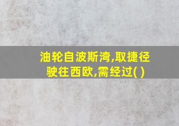 油轮自波斯湾,取捷径驶往西欧,需经过( )